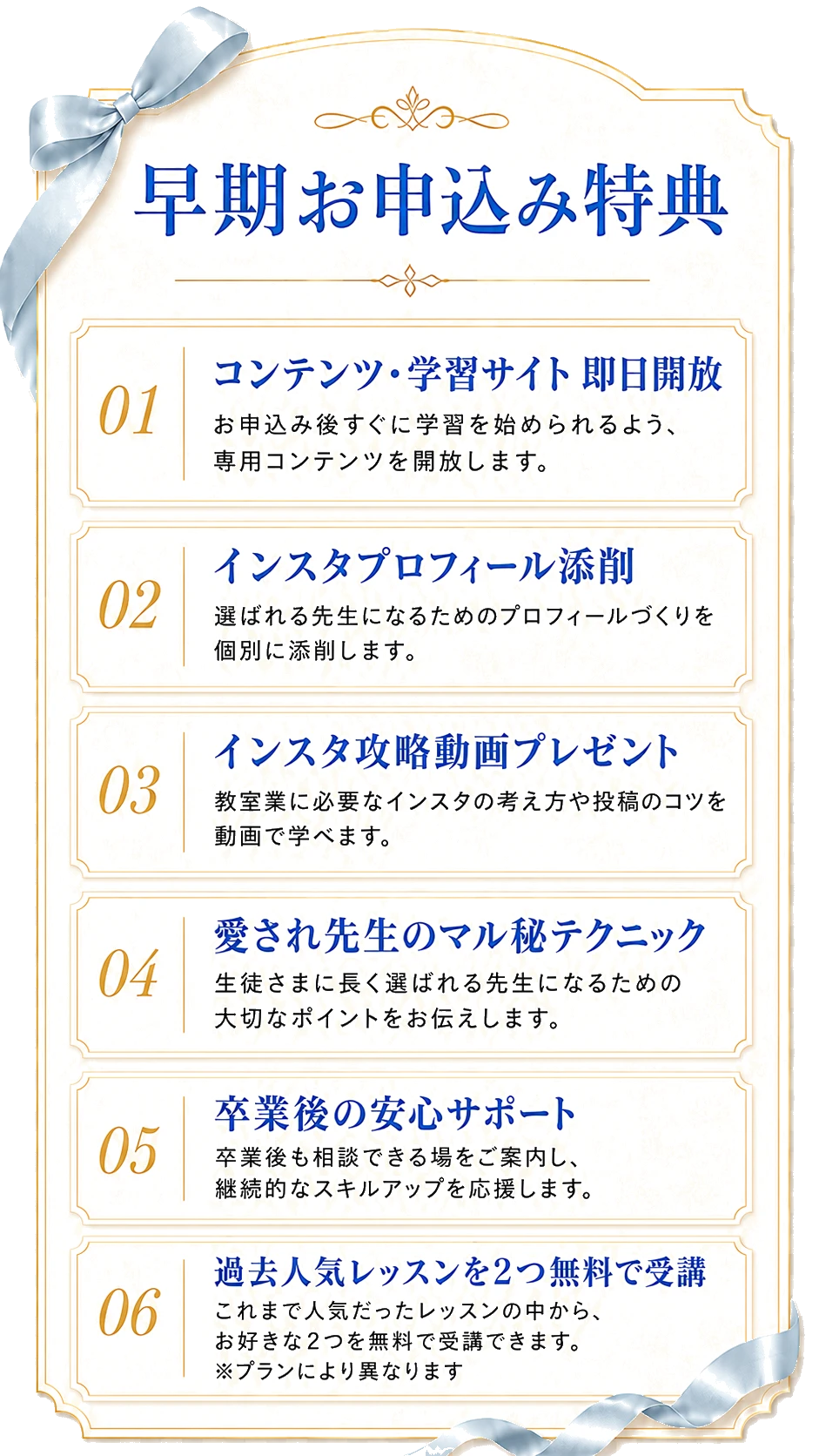 早期お申込み特典：01 コンテンツ・学習サイト即日開放、02 インスタプロフィール添削、03 インスタ攻略動画プレゼント、04 愛され先生のマル秘テクニック、05 卒業後の安心サポート、06 過去人気レッスンを2つ無料で受講（プランにより異なります）